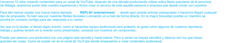 Llevamos 10 años creando contenidos para un canal de YouTube, después de una década produciendo videos sobre fiesta populares de la provincia de Málaga, queremos poner todo nuestra experiencia y forma crear al servicio de toda aquella persona o empresa que deseé contar con nosotros. Para ello hemos creado una nueva marca llamada  REPLAY entertainment , desde aquí podrás solicitar presupuesto o hacernos llegart cualquier tipo de propuesta. Ya bien sea por nuestras Redes Sociales o enviando un e-mail de forma directa. En la mayor brevedad posible un miembro se pondrá en contacto contigo para dar respuesta a tu correo. Así que no lo dudes, si tienes algún evento, como si necesitas equipo audiovisual para grabarlo, te gusta como algunos de nuestros reporteros trabaja y quieres tenerlo en tu evento como presentador, contacta con nosotros sin compromiso. Puede que seamos una productora con una página web sencilla y hasta básica. Pero a veces los toques sencillos y básicos son los que hacen grandes las cosas. Como se puede ver en el canal de YouTube donde empezamos a crear contenidos audiovisual